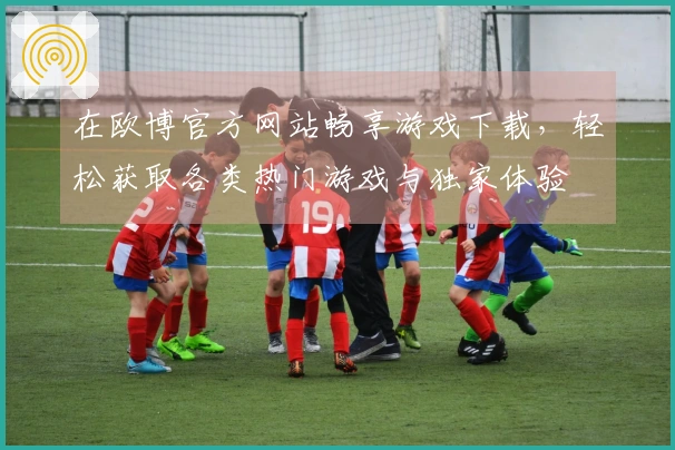 在欧博官方网站畅享游戏下载，轻松获取各类热门游戏与独家体验