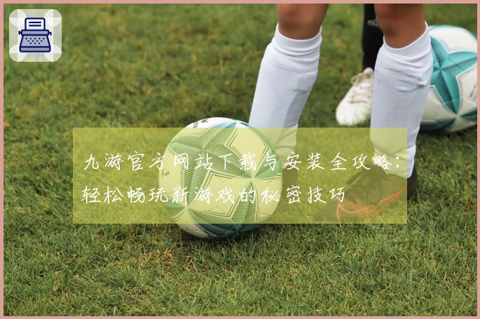 九游官方网站下载与安装全攻略：轻松畅玩新游戏的秘密技巧