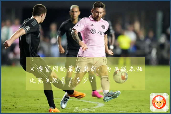 火博官网的最新更新，与老版本相比究竟改善了多少？