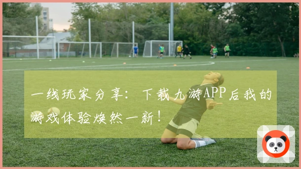 一线玩家分享：下载九游APP后我的游戏体验焕然一新！