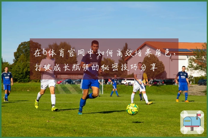 在b体育官网中如何高效培养角色，打破成长瓶颈的秘密技巧分享