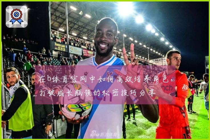 在b体育官网中如何高效培养角色，打破成长瓶颈的秘密技巧分享