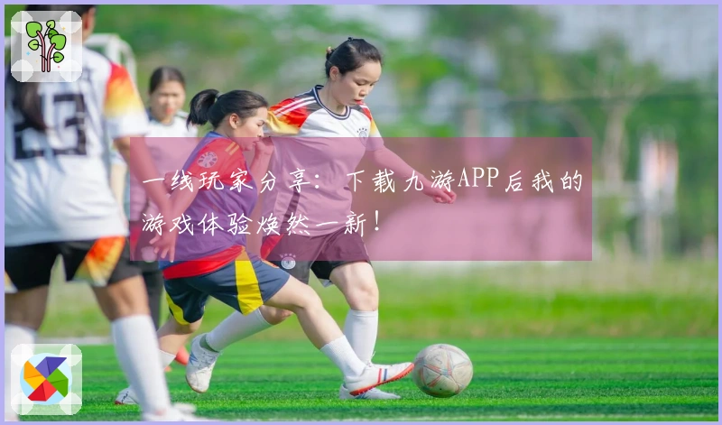 一线玩家分享：下载九游APP后我的游戏体验焕然一新！