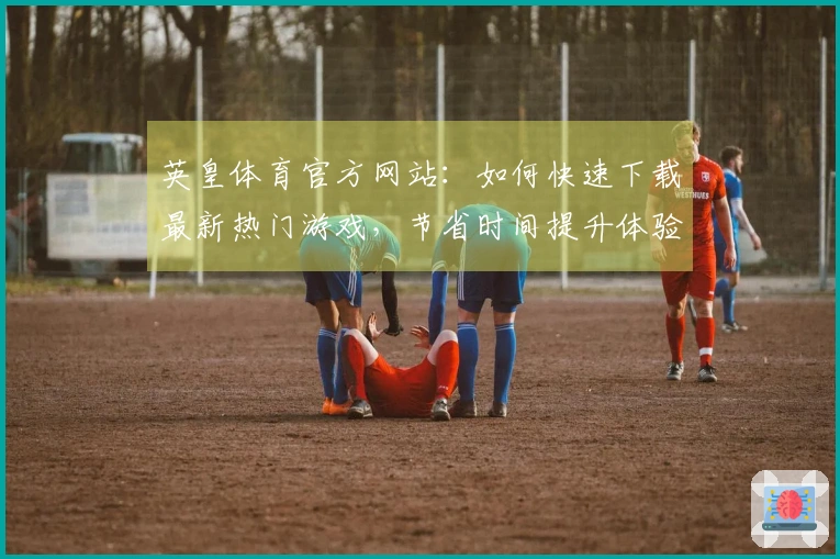 英皇体育官方网站：如何快速下载最新热门游戏，节省时间提升体验！