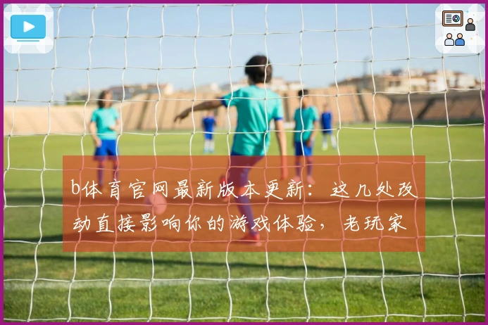 b体育官网最新版本更新：这几处改动直接影响你的游戏体验，老玩家必看！