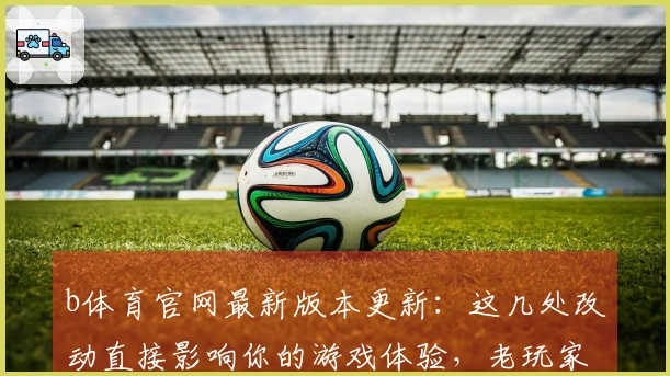 b体育官网最新版本更新：这几处改动直接影响你的游戏体验，老玩家必看！