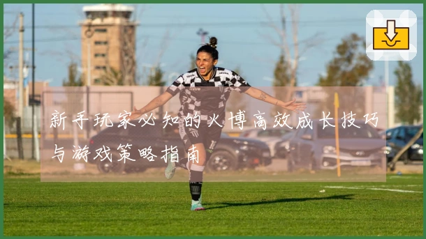 新手玩家必知的火博高效成长技巧与游戏策略指南