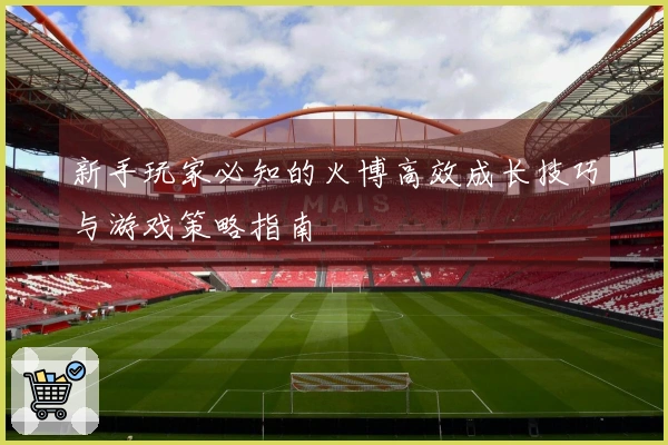 新手玩家必知的火博高效成长技巧与游戏策略指南